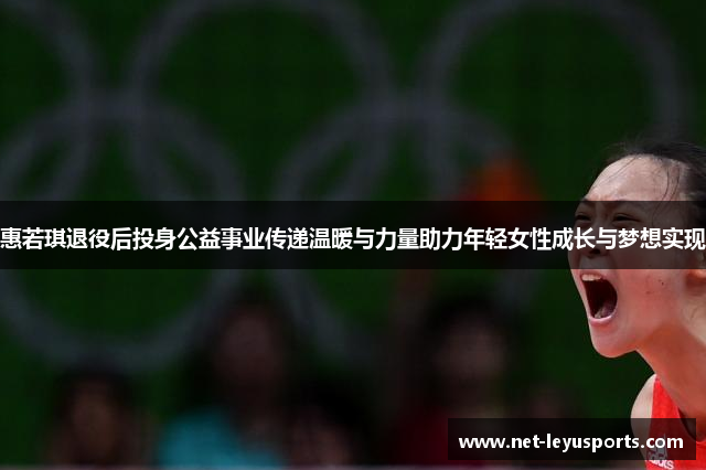 惠若琪退役后投身公益事业传递温暖与力量助力年轻女性成长与梦想实现