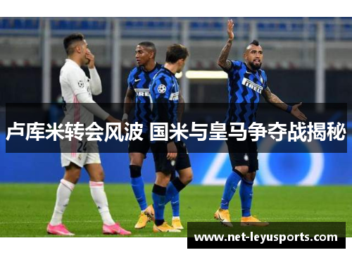卢库米转会风波 国米与皇马争夺战揭秘