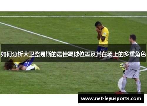 如何分析大卫路易斯的最佳踢球位置及其在场上的多重角色 如何分析大卫路易斯的最佳踢球位置及其在场上的多重角色